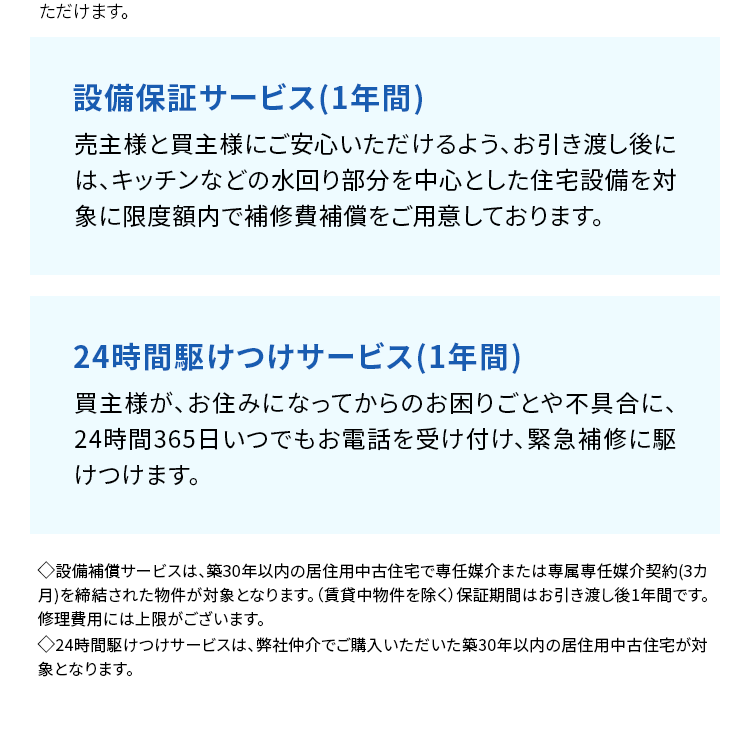 ただけます。
設備保証サービス (1年間)
売主様と買主様にご安心いただけるよう、お引き渡し後に
は、キッチンなどの水回り部分を中心とした住宅設備を対
象に限度額内で補修費補償をご用意しております。
24時間駆けつけサービス (1年間)
買主様が、お住みになってからのお困りごとや不具合に、
24時間365日いつでもお電話を受け付け、緊急補修に駆
けつけます。
◆設備補償サービスは、 築30年以内の居住用中古住宅で専任媒介または専属専任媒介契約 (3カ
月)を締結された物件が対象となります。 (賃貸中物件を除く) 保証期間はお引き渡し後1年間です。
修理費用には上限がございます。
>24時間駆けつけサービスは、弊社仲介でご購入いただいた築30年以内の居住用中古住宅が対
象となります。