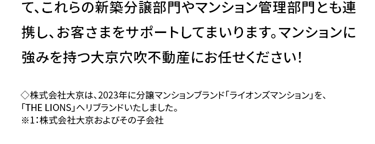 今が売り時かも? 直近の不動産市況は?
首都圏の中古マンションの2025年
10~12月期平均成約価格は前年
同期 (2024年10~12月期) より
7.9% アップ!
大切な不動産を売却する際に 「少しでも高く売りたい」とは誰
もが思うこと。 成約件数は前年同期比プラス33.6%の大幅増
で、首都圏中古マンションの需要が顕著に伸びています。
また、首都圏中古マンションの2025年10~12月期におけ
る平均成約価格は5,287万円で、前年同期の 4,900万円か
ら比べて7.9%上昇。 グラフ (青矢印) に見られるように、 全体
として右肩上がりの上昇傾向が続いており、 中古マンションの
高騰傾向がいつまで続くのか気になるところです。
首都圏中古マンション 平均成約価格
5,500
5,000
4,500
4,000
3,500
3,000
(万円)
'22
'23
'24
前年同期比 +7.9%
5,287万円
4,900万円
'25
10-12月1-3月 4-6月7-9月10-12月1-3月 4-6月 7-9月 10-12月 1-3月 4-6月 7-9月10-12月期)
(公益財団法人 東日本不動産流通機構発表データより作成 )
◇集計対象は「中古マンション」の売買物件で、媒介契約物件のほか公益財団法人東日本不動
産流通機構会員の売主および代理物件を含みます。 該当エリアは東京都、埼玉県、千葉県、神奈
川県の1都3県です。
◆2025年10~12月期の成約物件 (首都圏) 件数: 12,632件 (前年同期比 +33.6%) 価格:5,287万
円(前年同期比 +7.9%) 専有面積:62.83㎡² (前年同期比 -0.6%)
◇掲載データの価格、 面積は平均値を示します。
まずは無料査定でわが家の
不動産価値を定期的に把握して
売却タイミングを見極めましょう。
全国の幅広い地域に展開する
不動産流通ネットワーク
◆2025年4月1日現在
image
大京穴吹不動産では、北は北海道、南は沖縄まで全国
に仲介拠点ネットワークを持ち、グループ会社※1におい
ても、大京の「THE LIONS」ブランドや穴吹工務店の「サ
ーパス」ブランドの、全国に広がる数多くの販売実績を
有しています。 早期売却のためのバックアップ体制とし
て、これらの新築分譲部門やマンション管理部門とも連
携し、お客さまをサポートしてまいります。 マンションに
強みを持つ大京穴吹不動産にお任せください!
◆株式会社大京は、 2023年に分譲マンションブランド「ライオンズマンション」を、
「THE LIONS」 ヘリブランドいたしました。
※1:株式会社大京およびその子会社