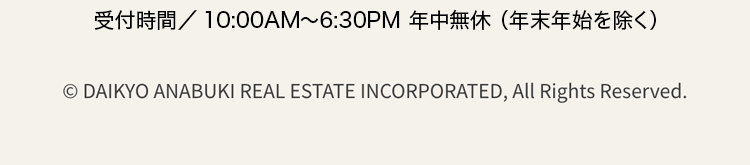 受付時間/10:00AM~ 6:30PM 年中無休 (年末年始を除く)
© DAIKYO ANABUKI REAL ESTATE INCORPORATED, All Rights Reserved.