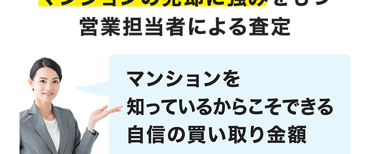 マンション買い取り
金額に自信あり!
マンションの売却に強みをもつ
image photo
営業担当者による査定
マンションを
知っているからこそできる
自信の買い取り金額
\ マンション買い取り再販累計戸数
16,000-T
2013年3月期~2025年3月期実績。 一棟トータルリノベーショ
ン事業「グランディーノ」シリーズの販売戸数を含みます。
大京穴吹不動産が
直接買い取りいたしますので、
仲介手数料がかかりません。