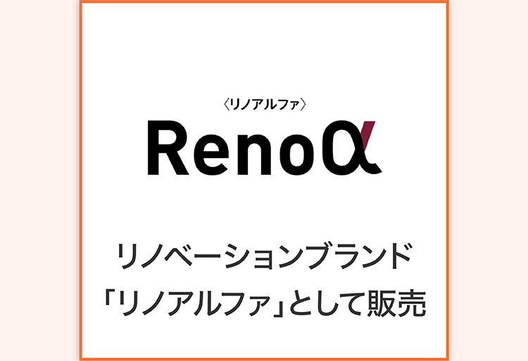 〈リノアルファ〉
Renoα
リノベーションブランド
「リノアルファ」として販売