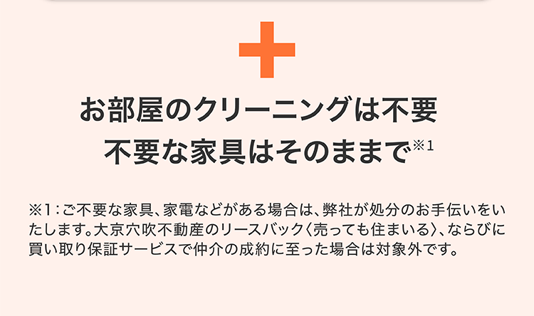+
お部屋のクリーニングは不要
不要な家具はそのままで※1
※1:ご不要な家具、家電などがある場合は、 弊社が処分のお手伝いをい
たします。 大京穴吹不動産のリースバック〈売っても住まいる〉、ならびに
買い取り保証サービスで仲介の成約に至った場合は対象外です。